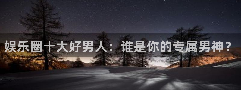 泰达娱乐体育平台注册：娱乐圈十大好男人：谁是你的专属男神？