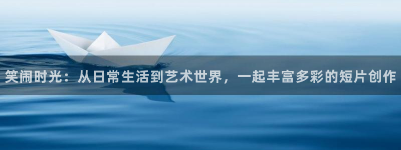 泰达娱乐账号注册：笑闹时光：从日常生活到艺术世界，一起丰富多彩的短片创作