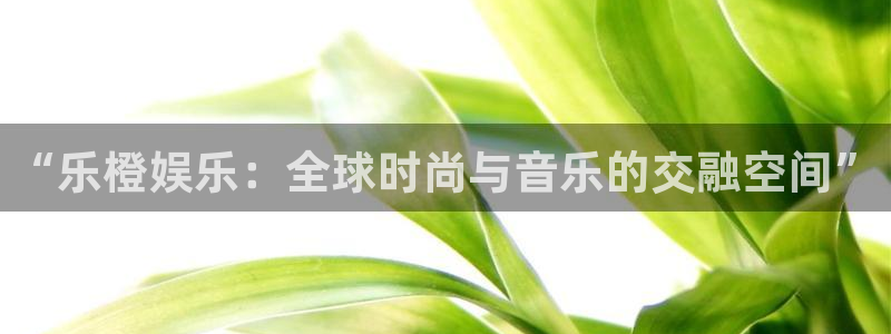 泰达娱乐平台下载入口：“乐橙娱乐：全球时尚与音乐的交融空间”
